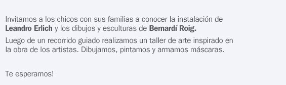 Invitamos a los chicos con sus familias a conocer a conocer la instalación de Leandro Erlich y los dibujos y esculturas de Bernardi Roig.
Luego de un recorrido guiado realizamos un taller de arte inspirado en la obra de los artistas. Dibujamos, pintamos y armamos máscaras.
Te esperamos!
